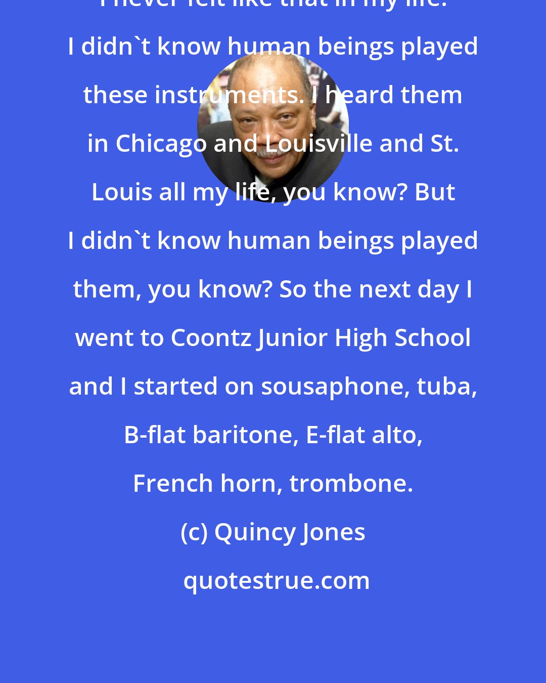 Quincy Jones: I never felt like that in my life. I didn't know human beings played these instruments. I heard them in Chicago and Louisville and St. Louis all my life, you know? But I didn't know human beings played them, you know? So the next day I went to Coontz Junior High School and I started on sousaphone, tuba, B-flat baritone, E-flat alto, French horn, trombone.