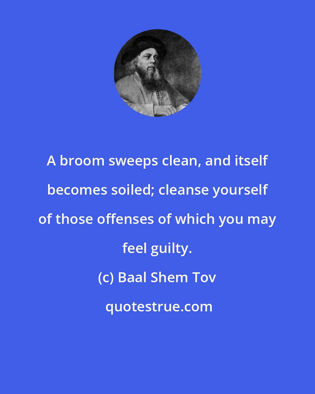 Baal Shem Tov: A broom sweeps clean, and itself becomes soiled; cleanse yourself of those offenses of which you may feel guilty.