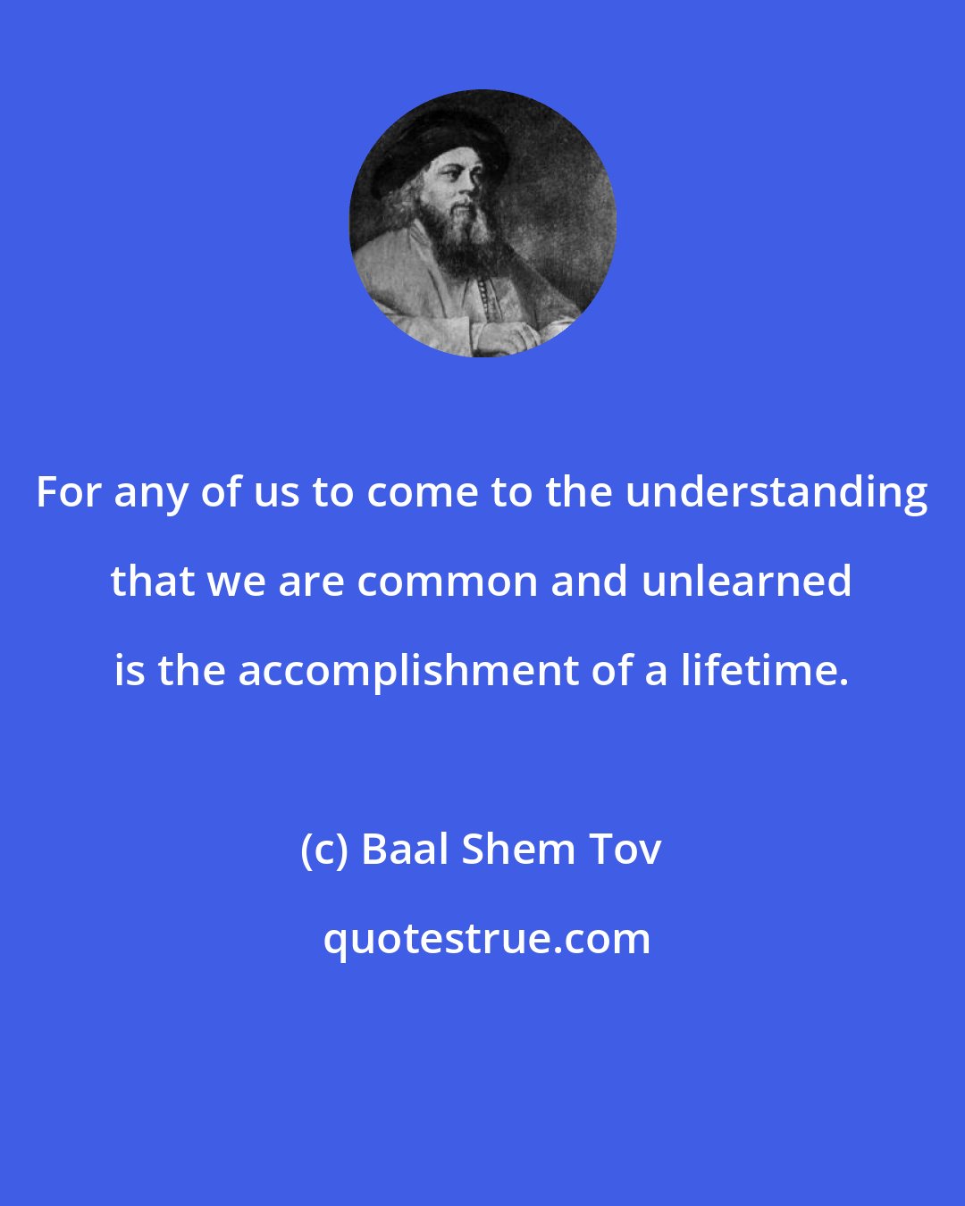 Baal Shem Tov: For any of us to come to the understanding that we are common and unlearned is the accomplishment of a lifetime.