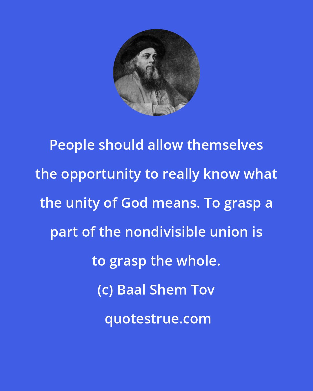 Baal Shem Tov: People should allow themselves the opportunity to really know what the unity of God means. To grasp a part of the nondivisible union is to grasp the whole.