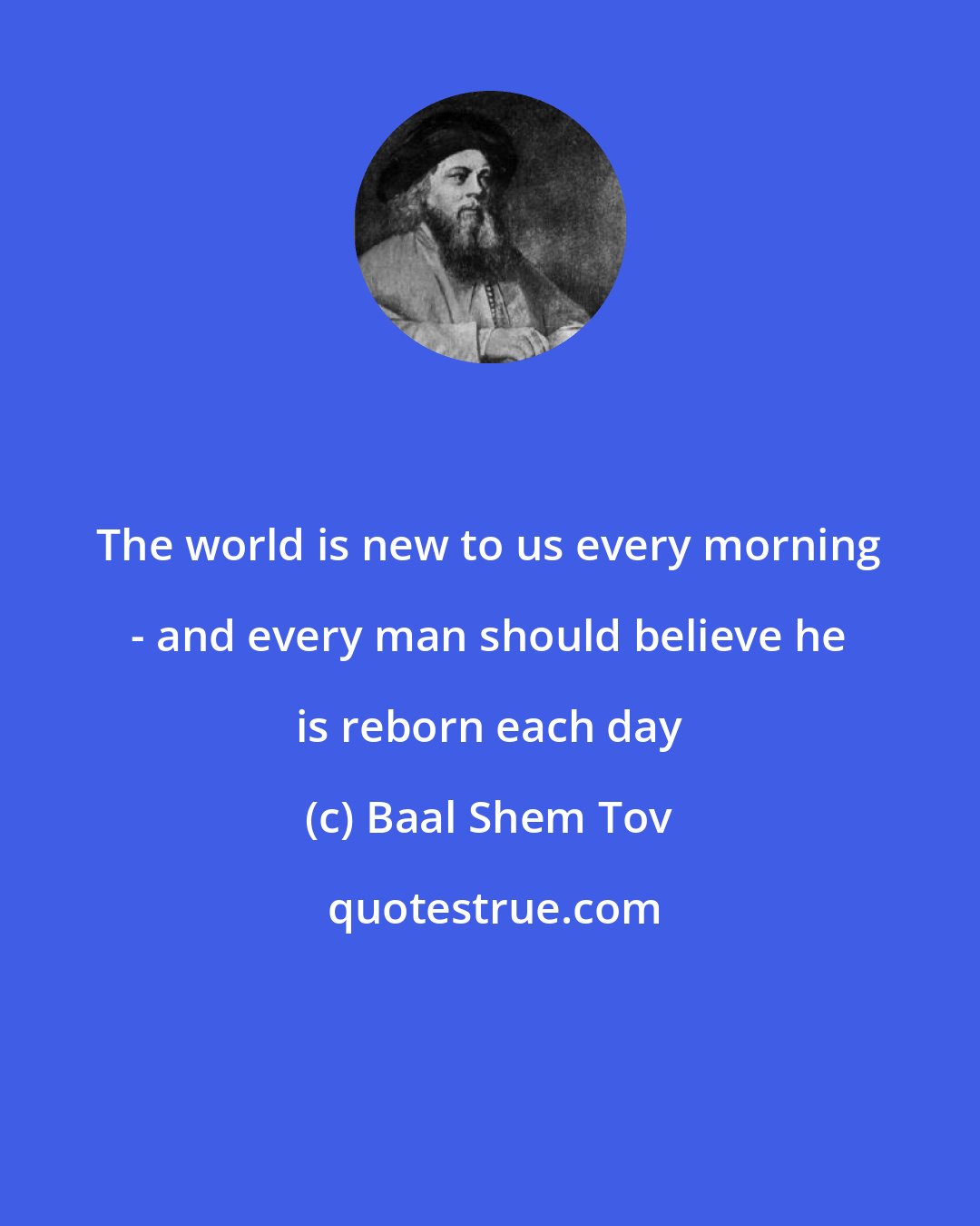 Baal Shem Tov: The world is new to us every morning - and every man should believe he is reborn each day