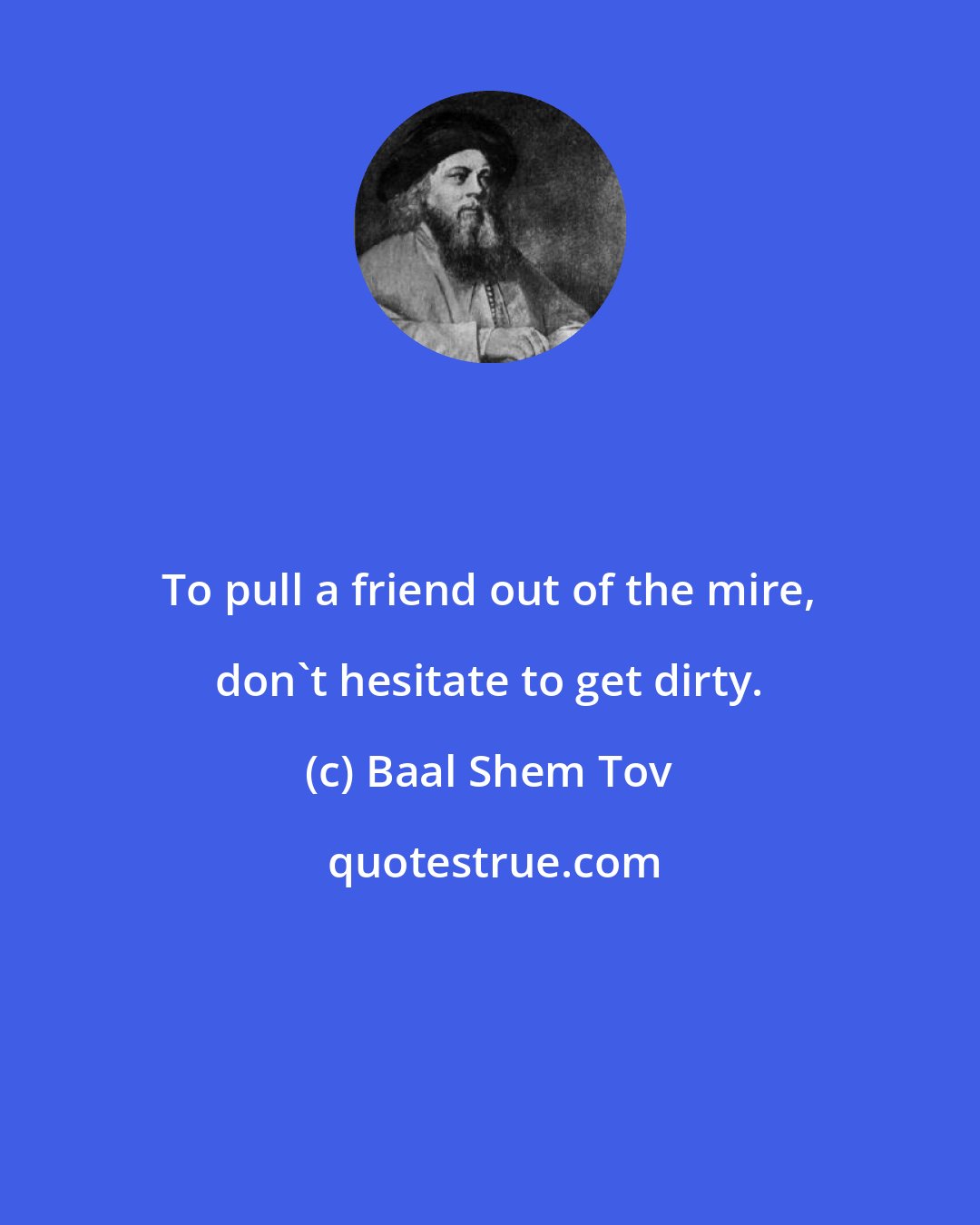 Baal Shem Tov: To pull a friend out of the mire, don't hesitate to get dirty.