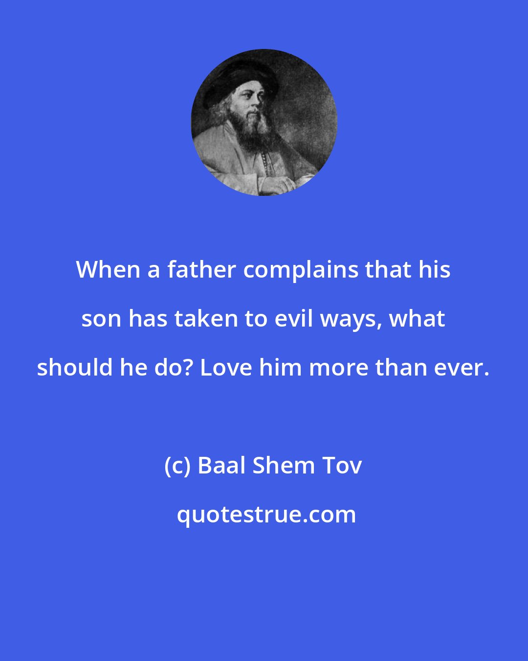 Baal Shem Tov: When a father complains that his son has taken to evil ways, what should he do? Love him more than ever.