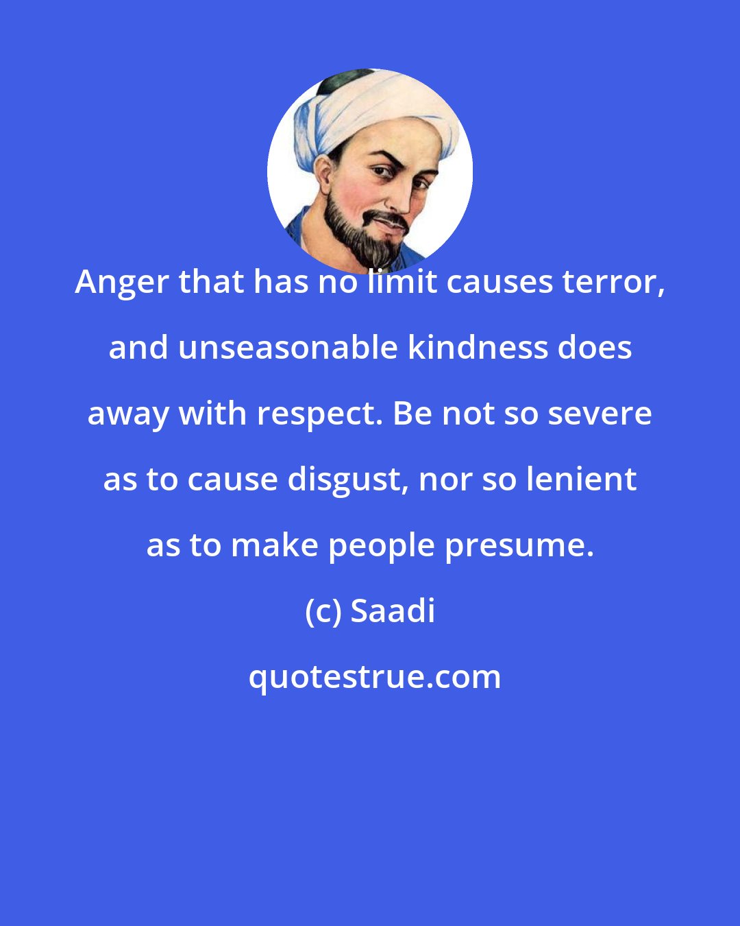 Saadi: Anger that has no limit causes terror, and unseasonable kindness does away with respect. Be not so severe as to cause disgust, nor so lenient as to make people presume.