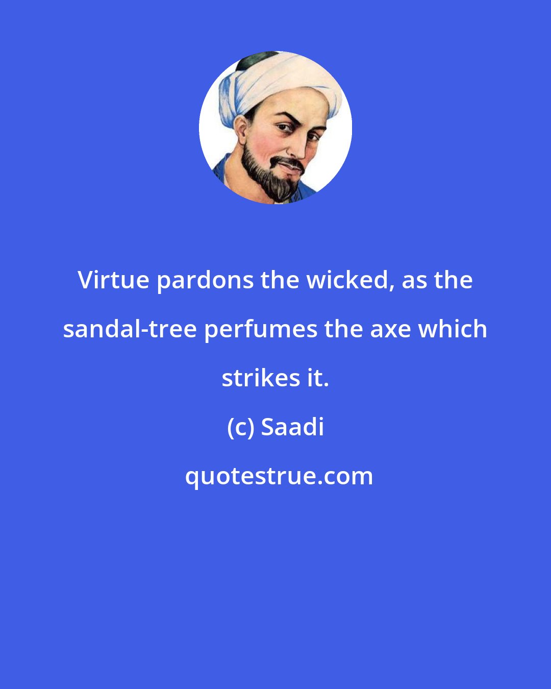 Saadi: Virtue pardons the wicked, as the sandal-tree perfumes the axe which strikes it.