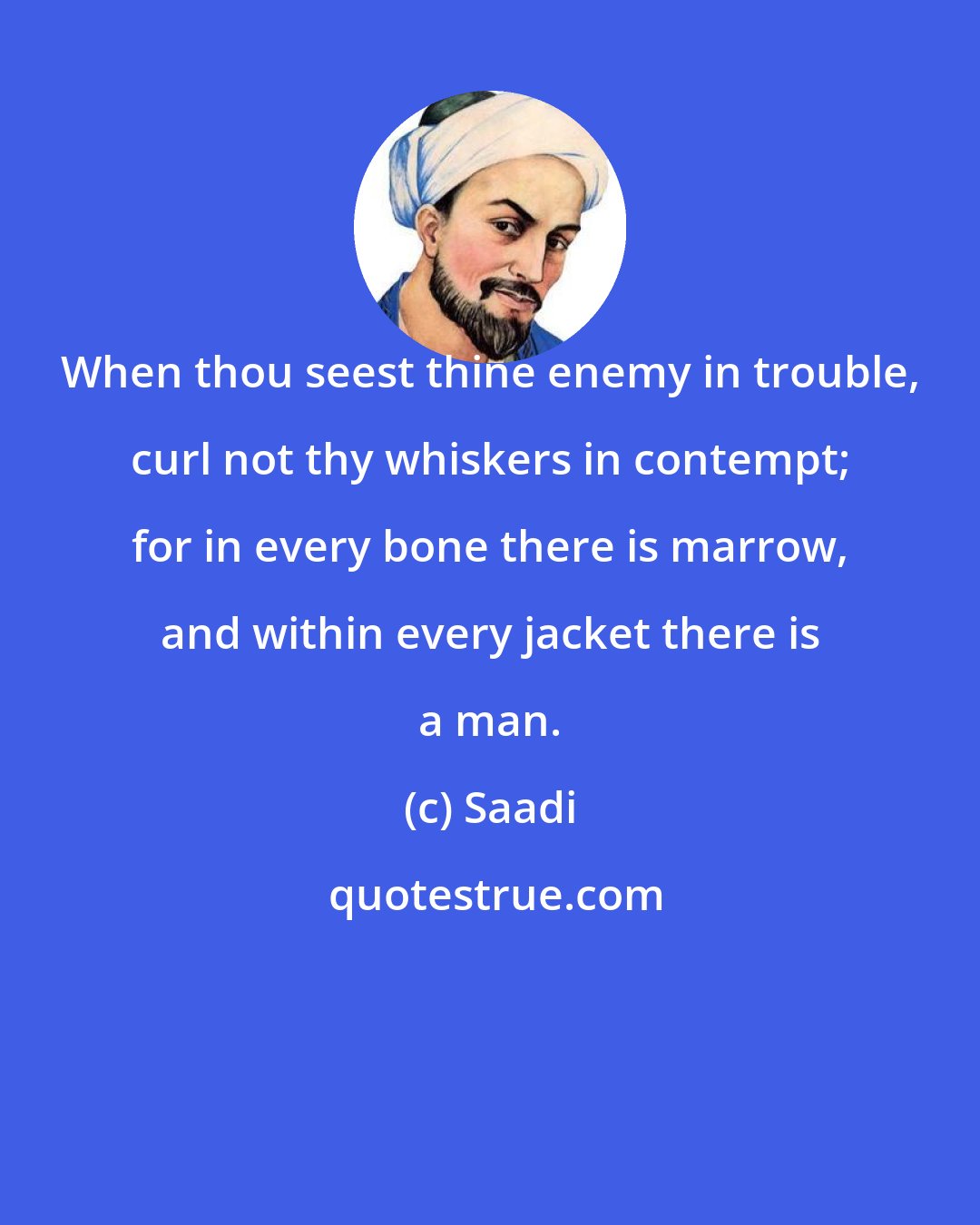 Saadi: When thou seest thine enemy in trouble, curl not thy whiskers in contempt; for in every bone there is marrow, and within every jacket there is a man.