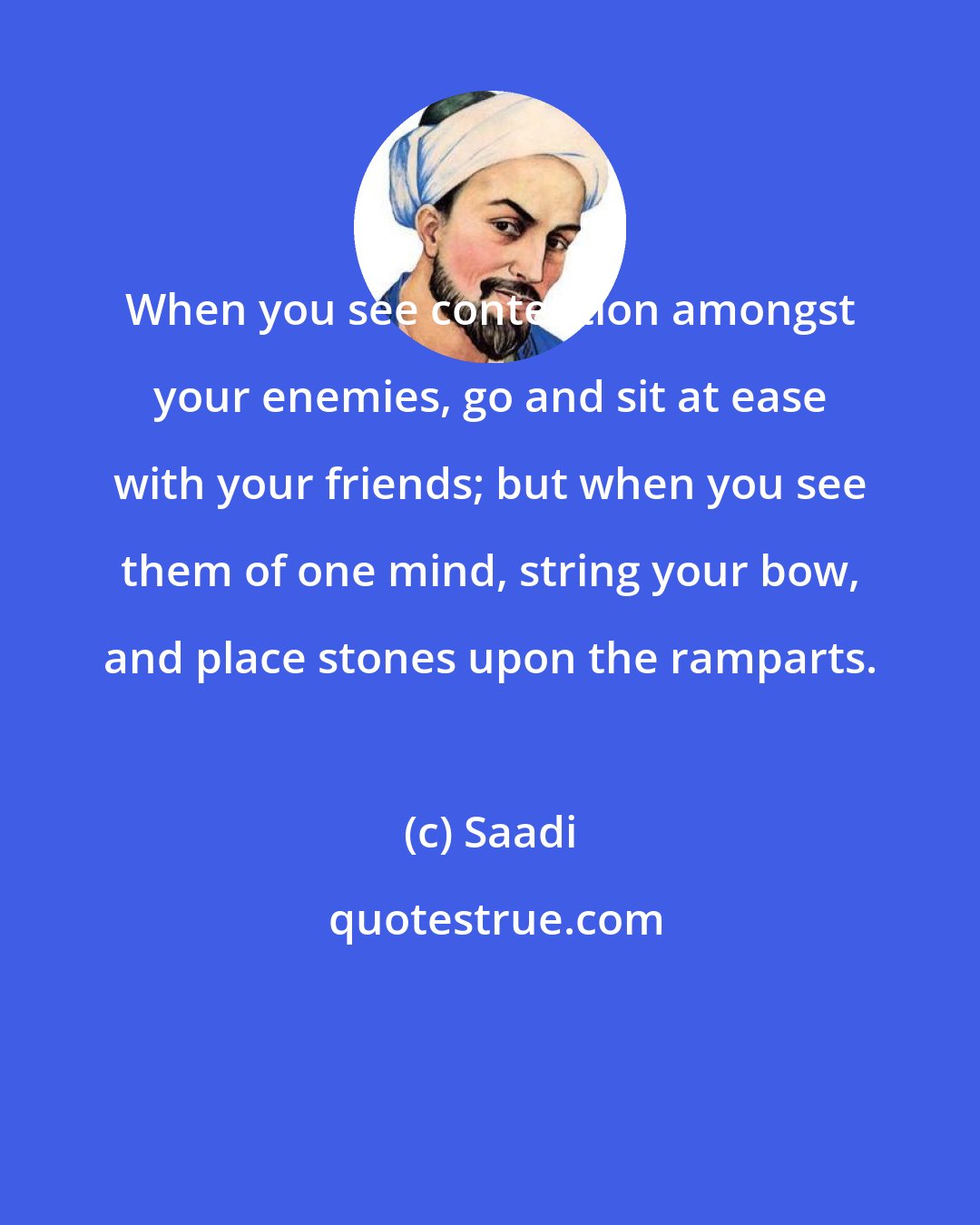 Saadi: When you see contention amongst your enemies, go and sit at ease with your friends; but when you see them of one mind, string your bow, and place stones upon the ramparts.
