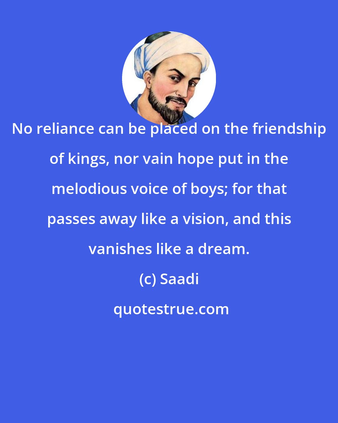Saadi: No reliance can be placed on the friendship of kings, nor vain hope put in the melodious voice of boys; for that passes away like a vision, and this vanishes like a dream.