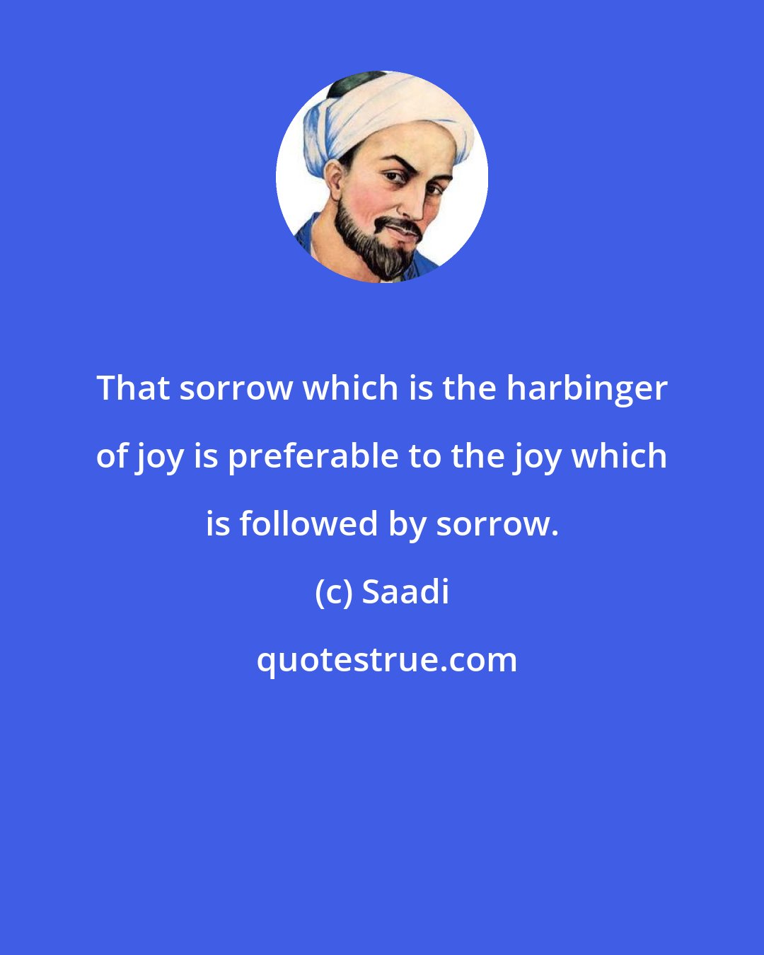 Saadi: That sorrow which is the harbinger of joy is preferable to the joy which is followed by sorrow.
