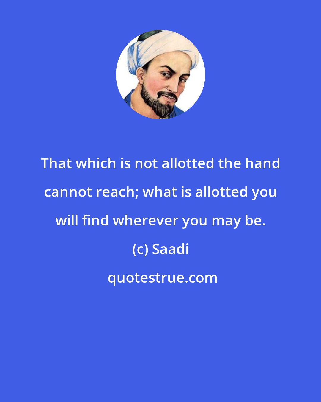 Saadi: That which is not allotted the hand cannot reach; what is allotted you will find wherever you may be.