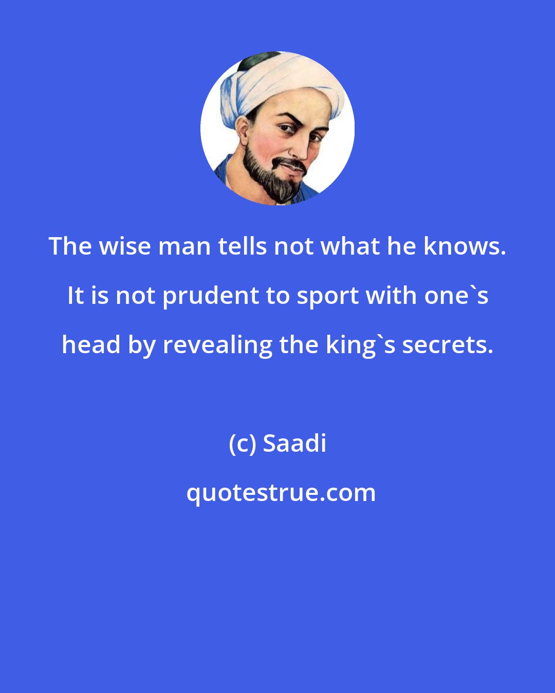 Saadi: The wise man tells not what he knows. It is not prudent to sport with one's head by revealing the king's secrets.