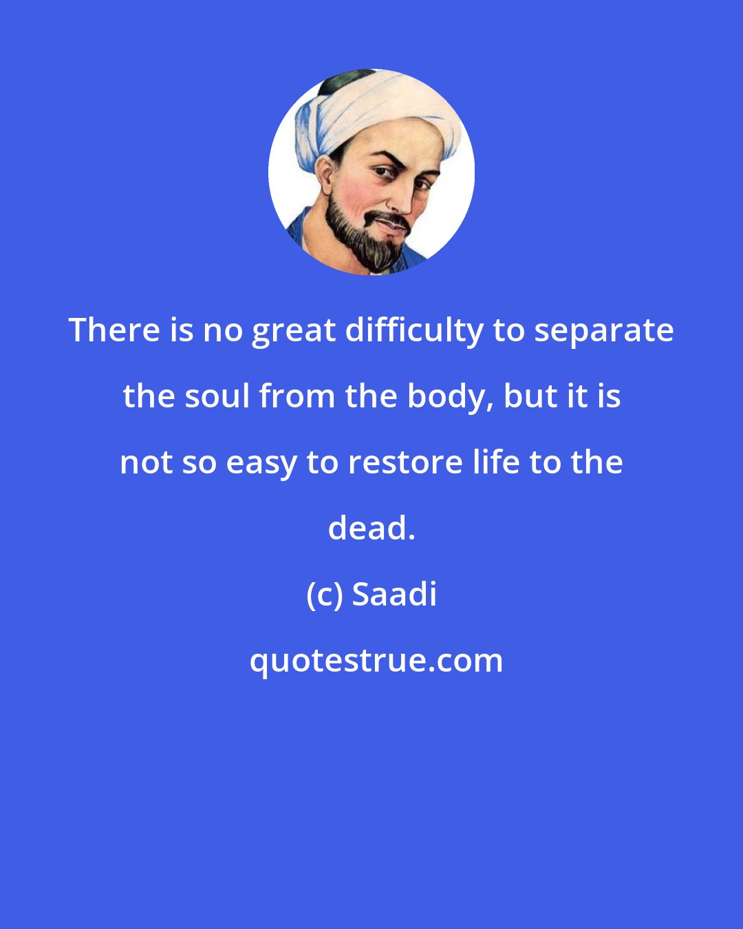Saadi: There is no great difficulty to separate the soul from the body, but it is not so easy to restore life to the dead.