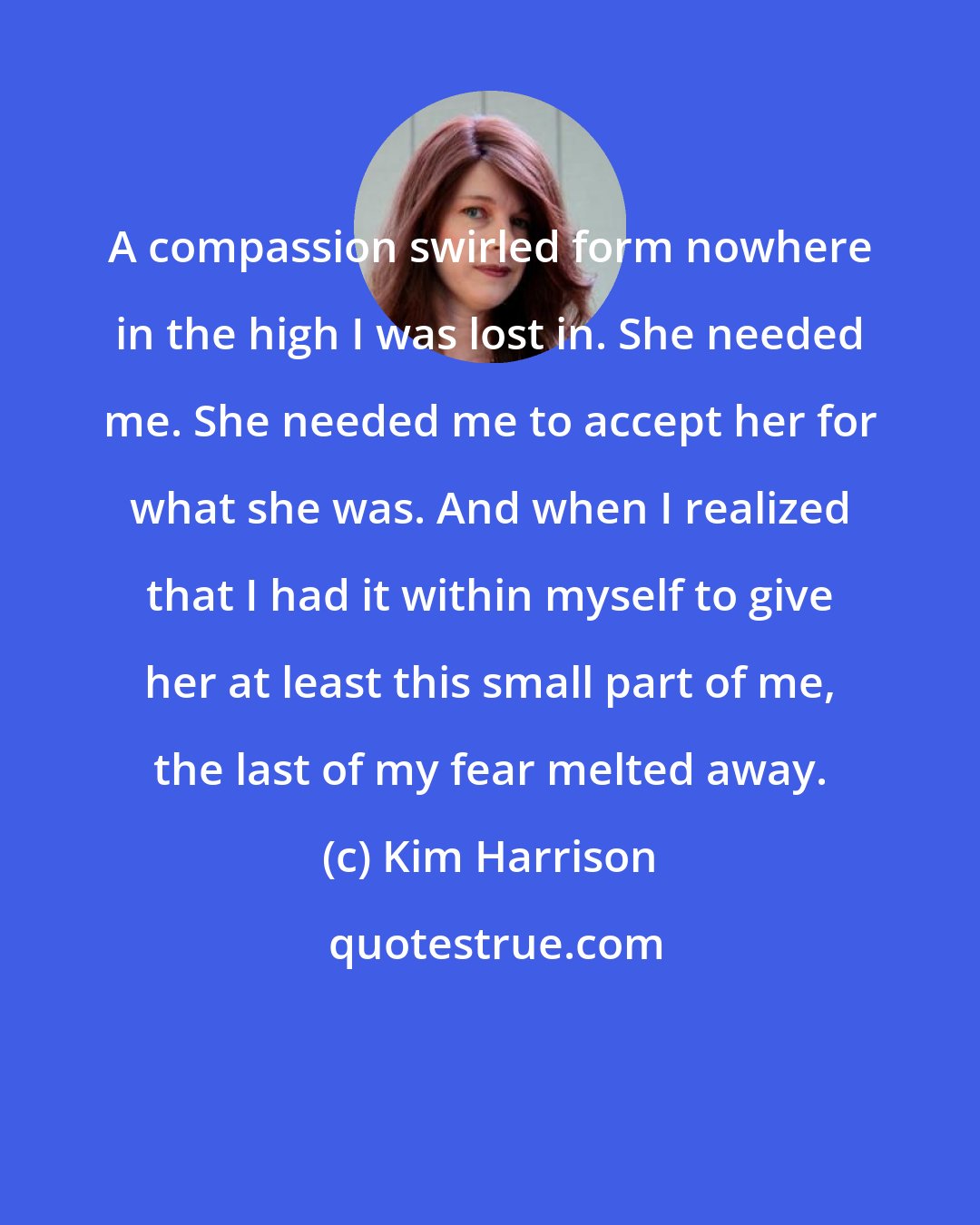 Kim Harrison: A compassion swirled form nowhere in the high I was lost in. She needed me. She needed me to accept her for what she was. And when I realized that I had it within myself to give her at least this small part of me, the last of my fear melted away.