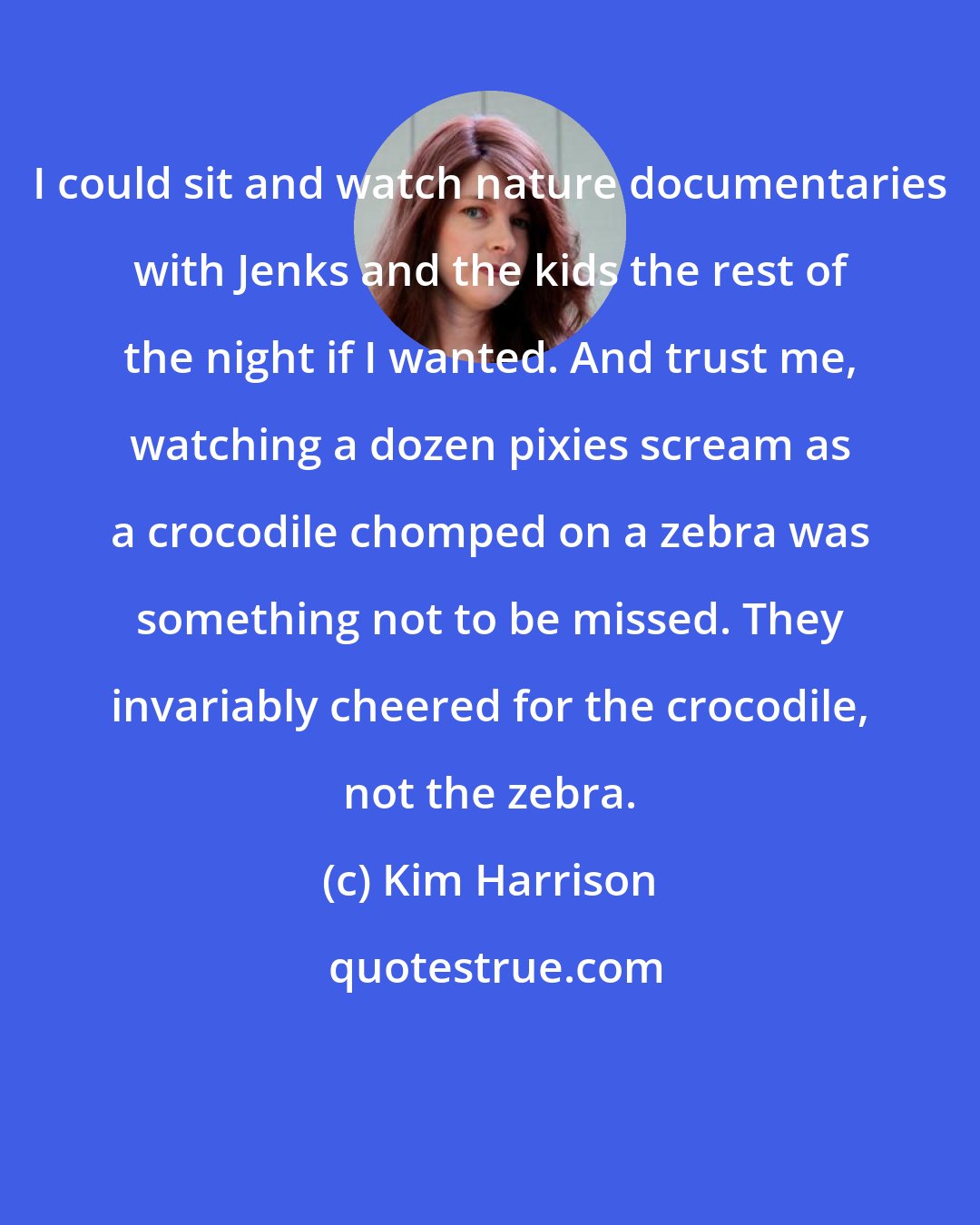 Kim Harrison: I could sit and watch nature documentaries with Jenks and the kids the rest of the night if I wanted. And trust me, watching a dozen pixies scream as a crocodile chomped on a zebra was something not to be missed. They invariably cheered for the crocodile, not the zebra.