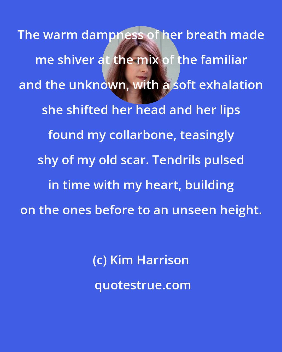 Kim Harrison: The warm dampness of her breath made me shiver at the mix of the familiar and the unknown, with a soft exhalation she shifted her head and her lips found my collarbone, teasingly shy of my old scar. Tendrils pulsed in time with my heart, building on the ones before to an unseen height.