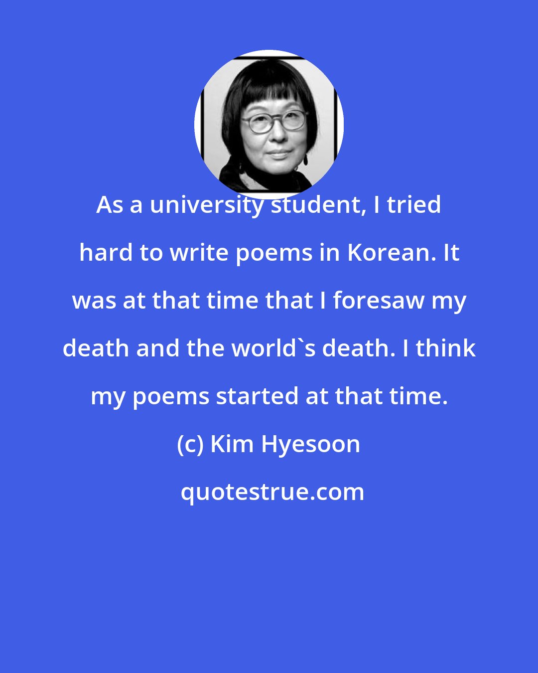 Kim Hyesoon: As a university student, I tried hard to write poems in Korean. It was at that time that I foresaw my death and the world's death. I think my poems started at that time.