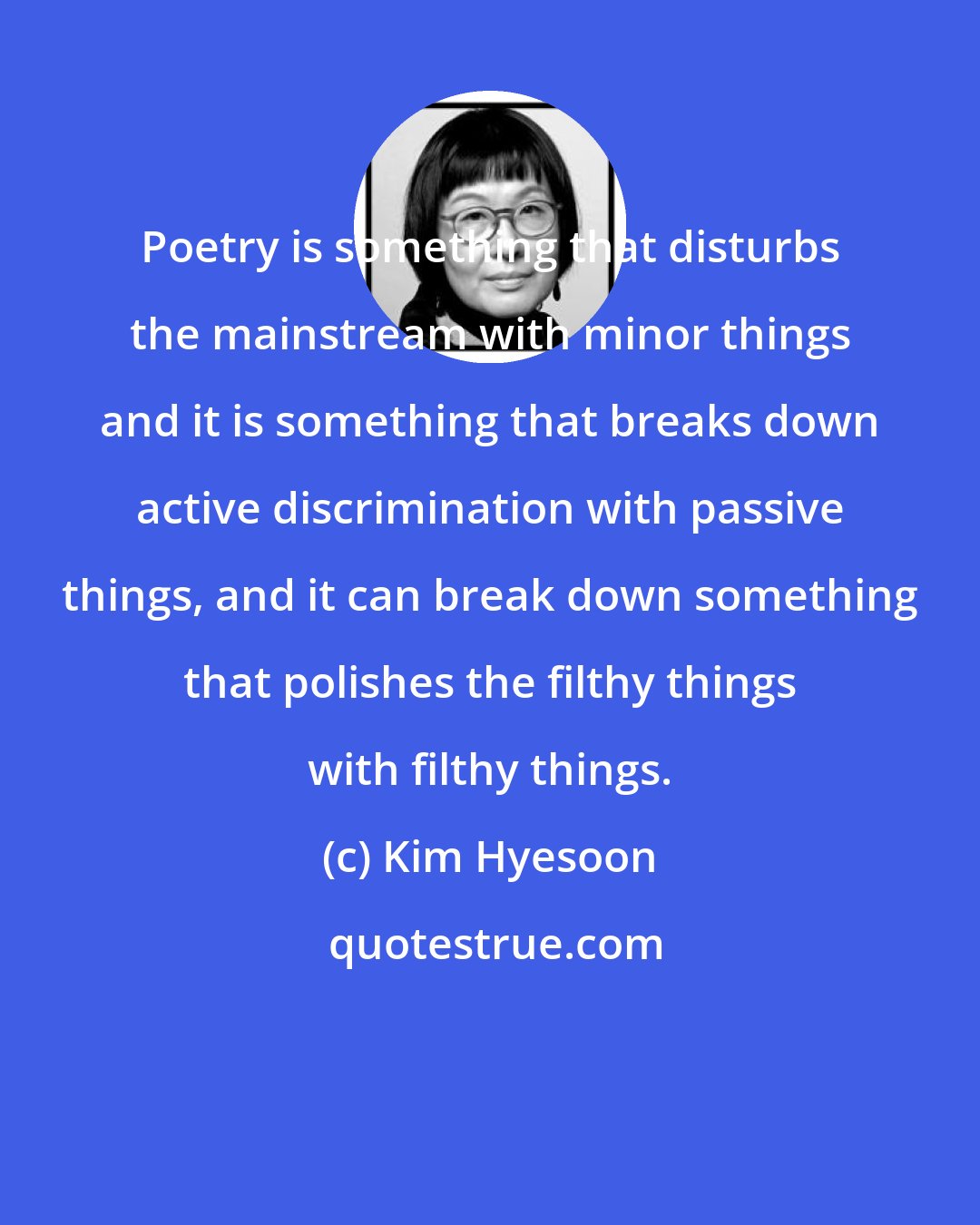 Kim Hyesoon: Poetry is something that disturbs the mainstream with minor things and it is something that breaks down active discrimination with passive things, and it can break down something that polishes the filthy things with filthy things.