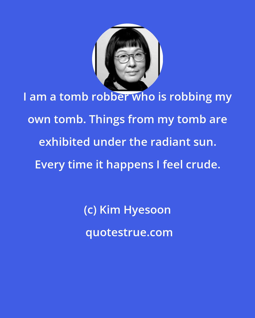 Kim Hyesoon: I am a tomb robber who is robbing my own tomb. Things from my tomb are exhibited under the radiant sun. Every time it happens I feel crude.