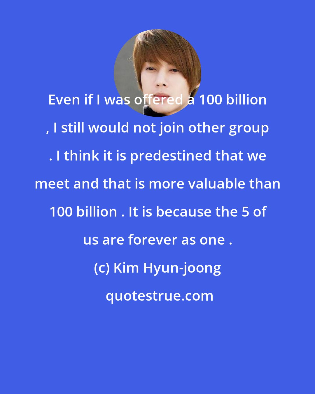 Kim Hyun-joong: Even if I was offered a 100 billion , I still would not join other group . I think it is predestined that we meet and that is more valuable than 100 billion . It is because the 5 of us are forever as one .