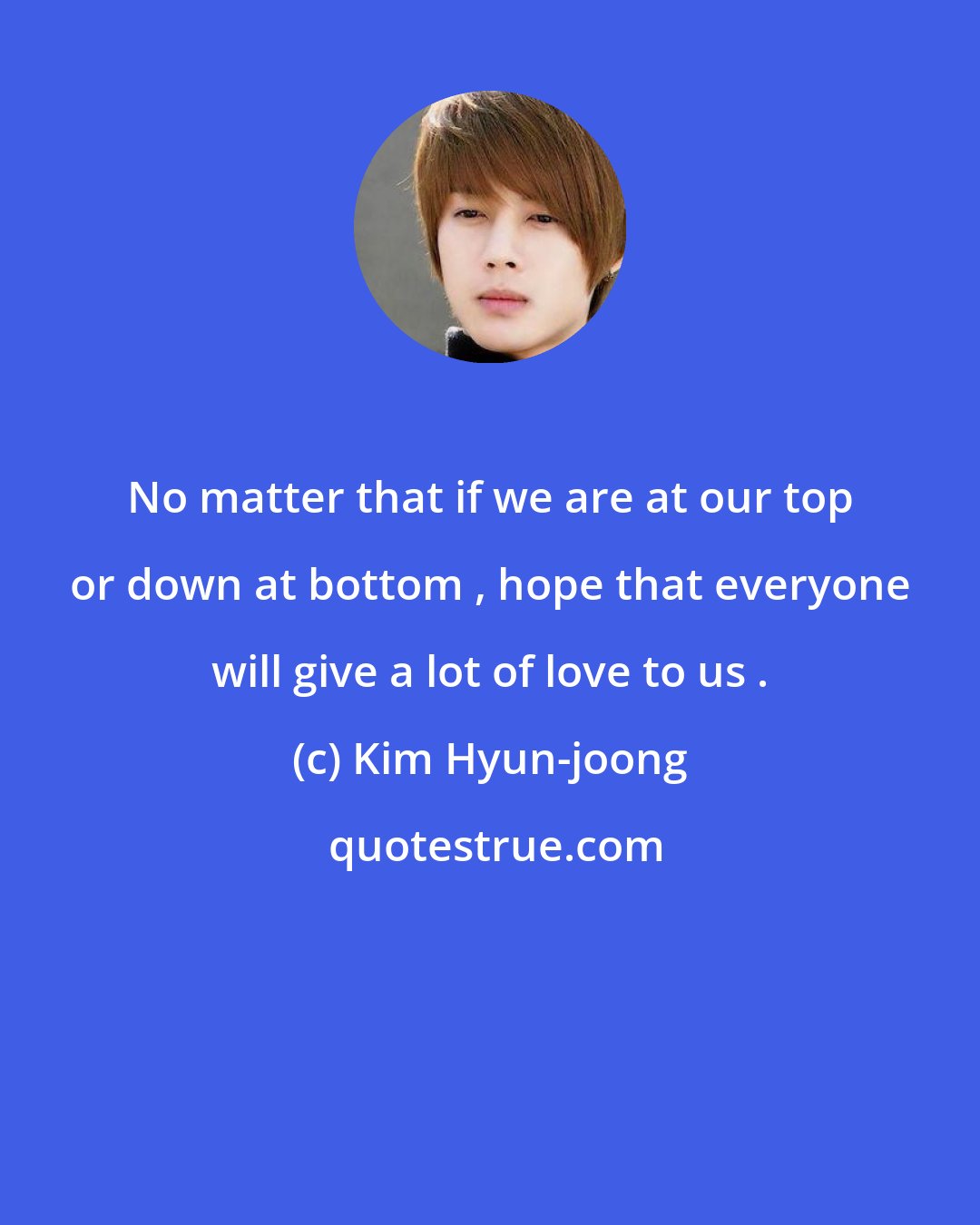 Kim Hyun-joong: No matter that if we are at our top or down at bottom , hope that everyone will give a lot of love to us .