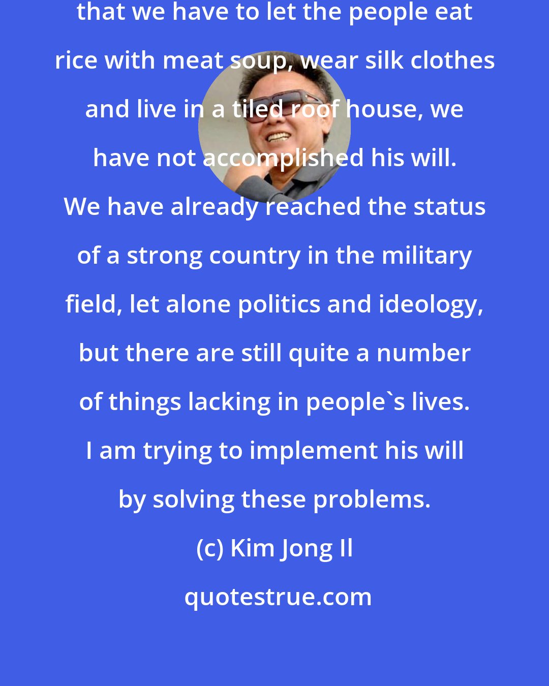 Kim Jong Il: Although the Great Leader told us that we have to let the people eat rice with meat soup, wear silk clothes and live in a tiled roof house, we have not accomplished his will. We have already reached the status of a strong country in the military field, let alone politics and ideology, but there are still quite a number of things lacking in people's lives. I am trying to implement his will by solving these problems.