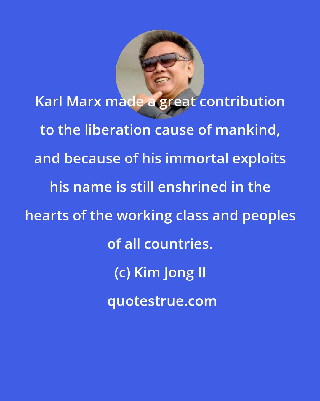 Kim Jong Il: Karl Marx made a great contribution to the liberation cause of mankind, and because of his immortal exploits his name is still enshrined in the hearts of the working class and peoples of all countries.