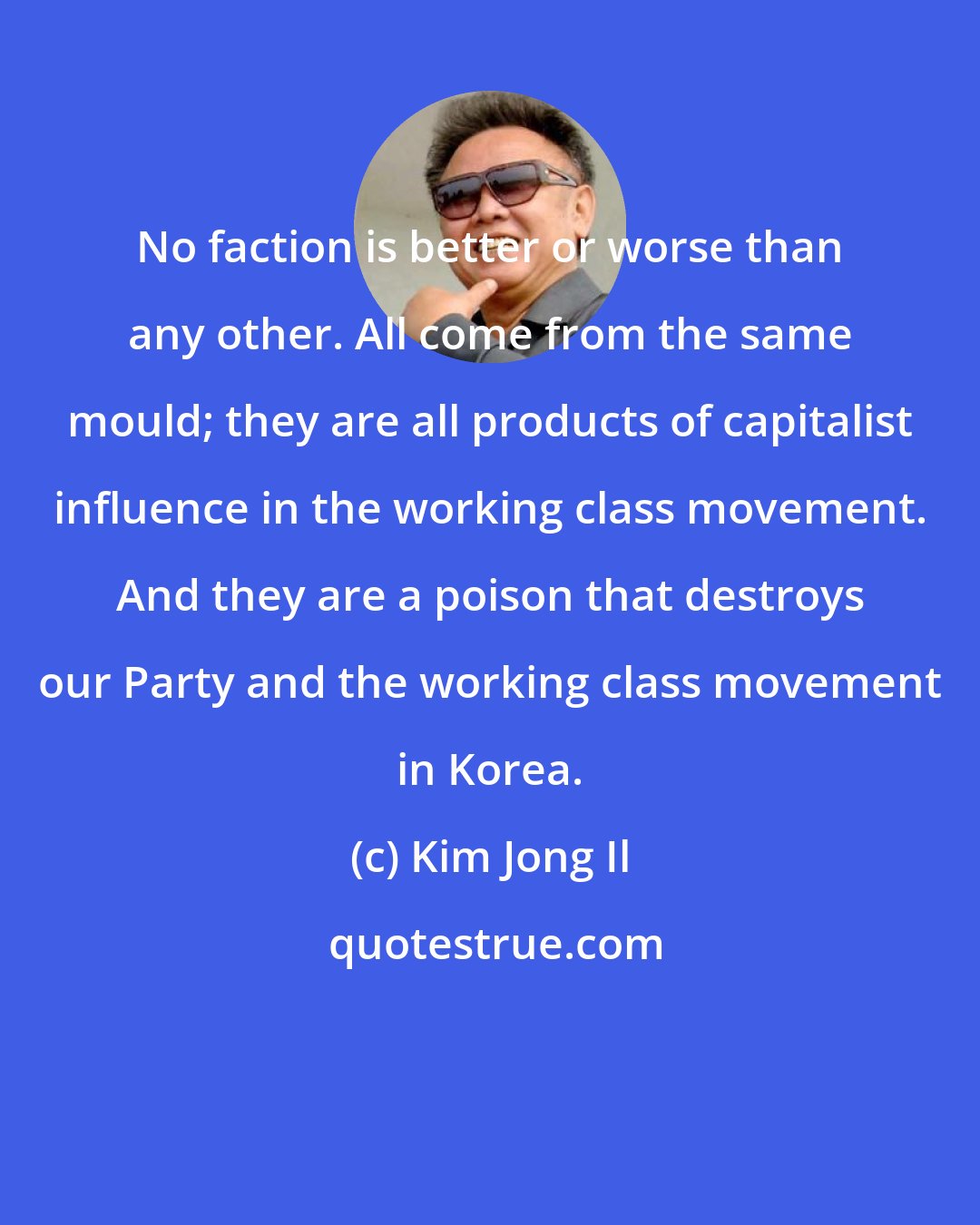 Kim Jong Il: No faction is better or worse than any other. All come from the same mould; they are all products of capitalist influence in the working class movement. And they are a poison that destroys our Party and the working class movement in Korea.