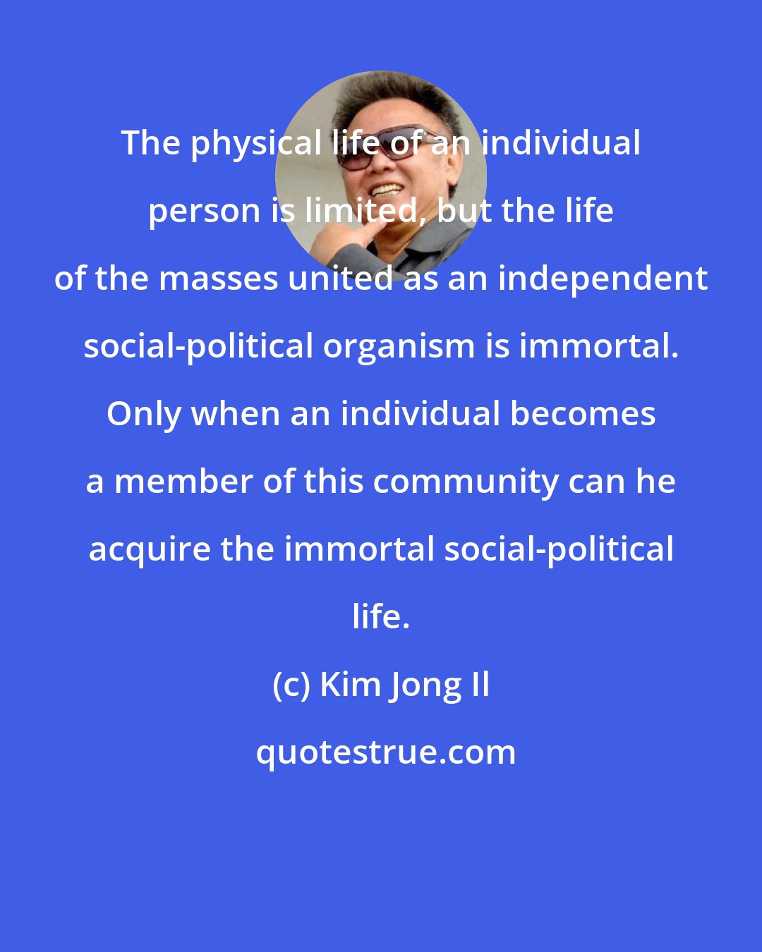 Kim Jong Il: The physical life of an individual person is limited, but the life of the masses united as an independent social-political organism is immortal. Only when an individual becomes a member of this community can he acquire the immortal social-political life.