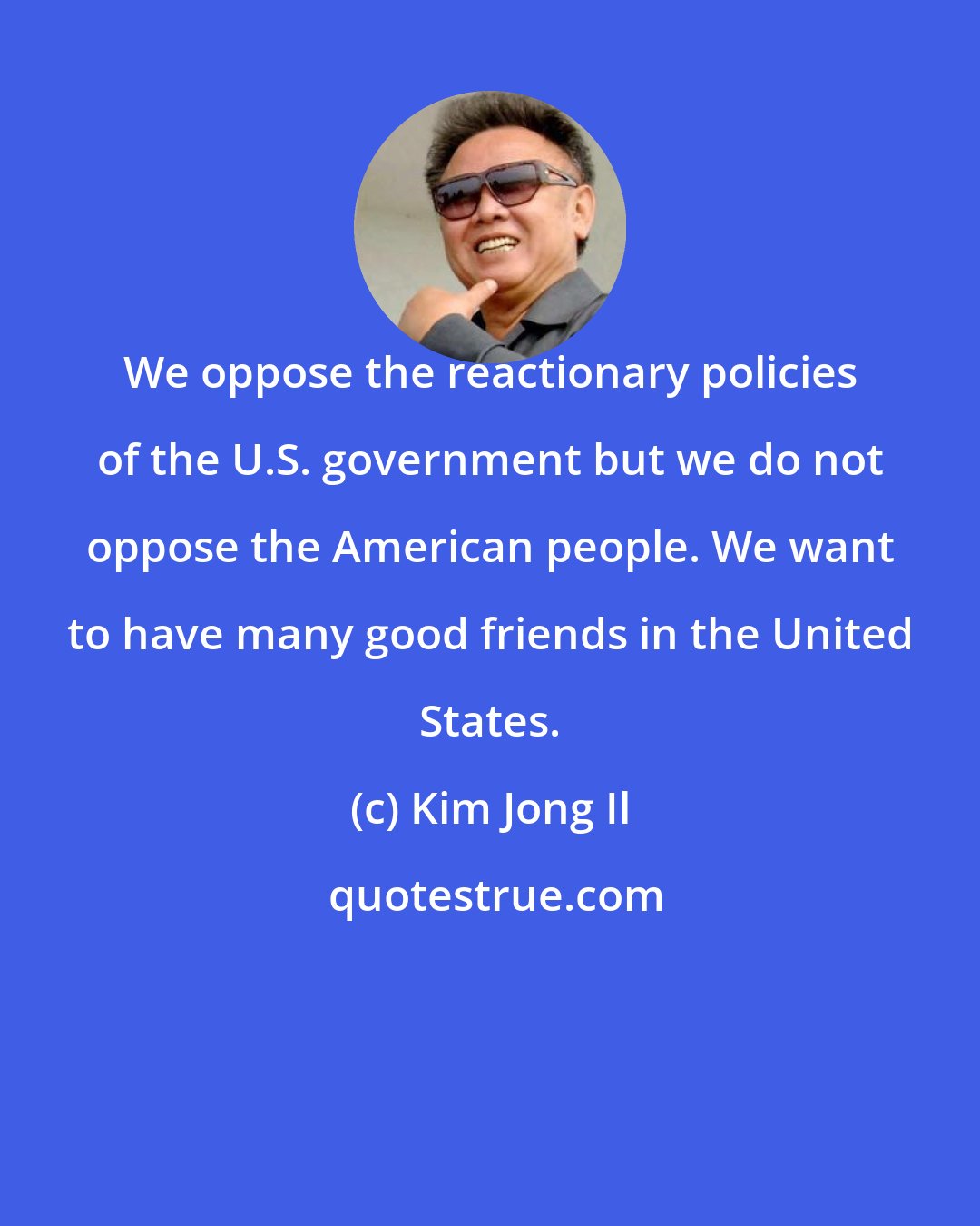 Kim Jong Il: We oppose the reactionary policies of the U.S. government but we do not oppose the American people. We want to have many good friends in the United States.