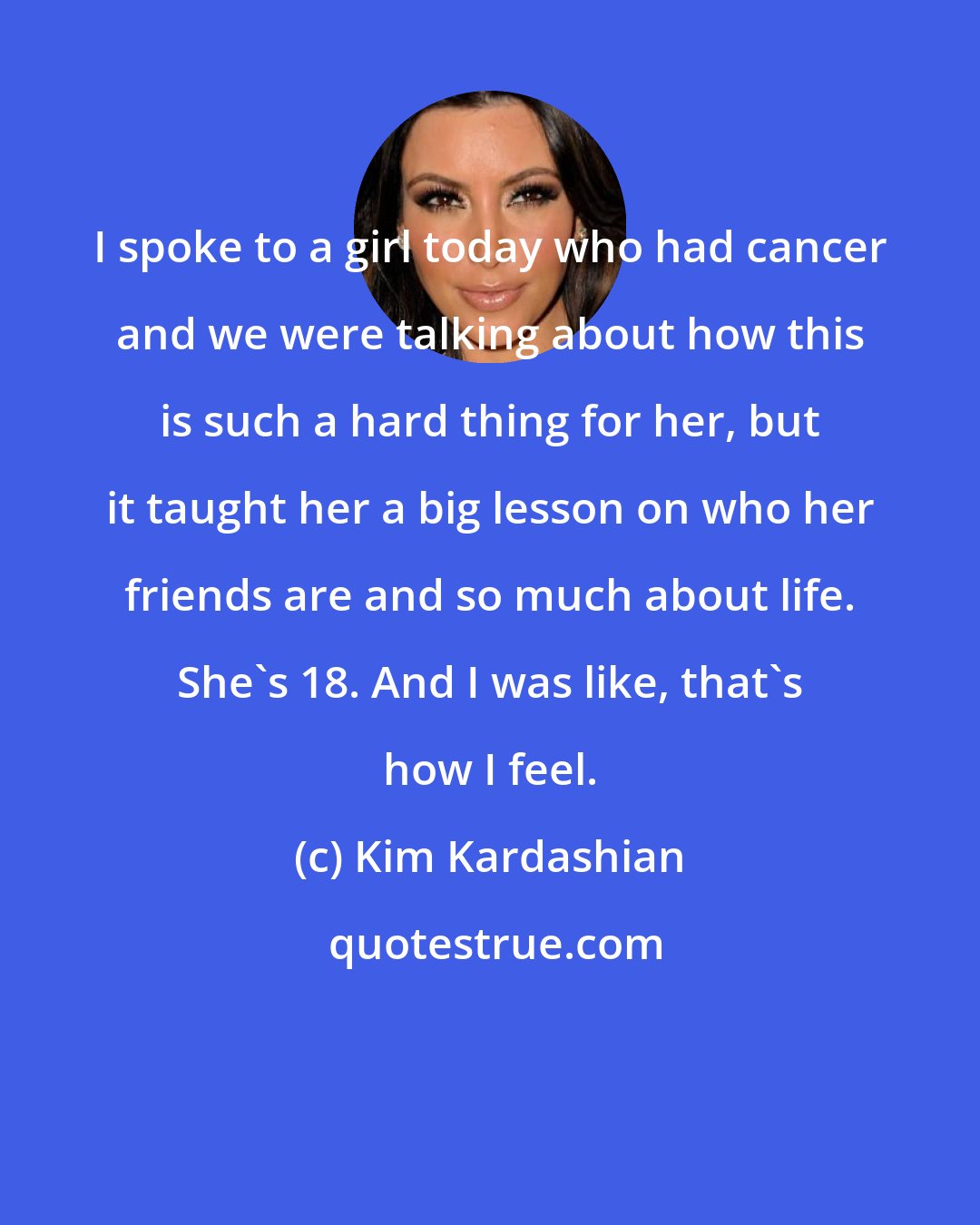 Kim Kardashian: I spoke to a girl today who had cancer and we were talking about how this is such a hard thing for her, but it taught her a big lesson on who her friends are and so much about life. She's 18. And I was like, that's how I feel.
