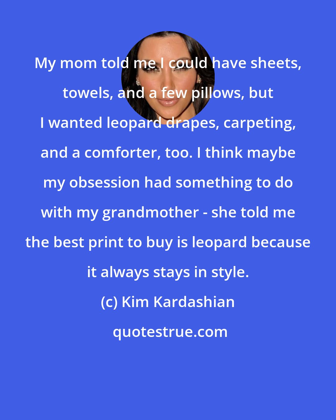 Kim Kardashian: My mom told me I could have sheets, towels, and a few pillows, but I wanted leopard drapes, carpeting, and a comforter, too. I think maybe my obsession had something to do with my grandmother - she told me the best print to buy is leopard because it always stays in style.
