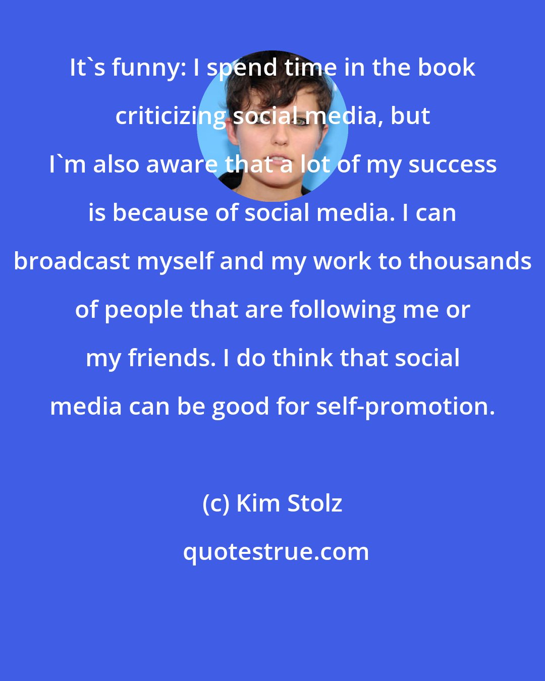Kim Stolz: It's funny: I spend time in the book criticizing social media, but I'm also aware that a lot of my success is because of social media. I can broadcast myself and my work to thousands of people that are following me or my friends. I do think that social media can be good for self-promotion.