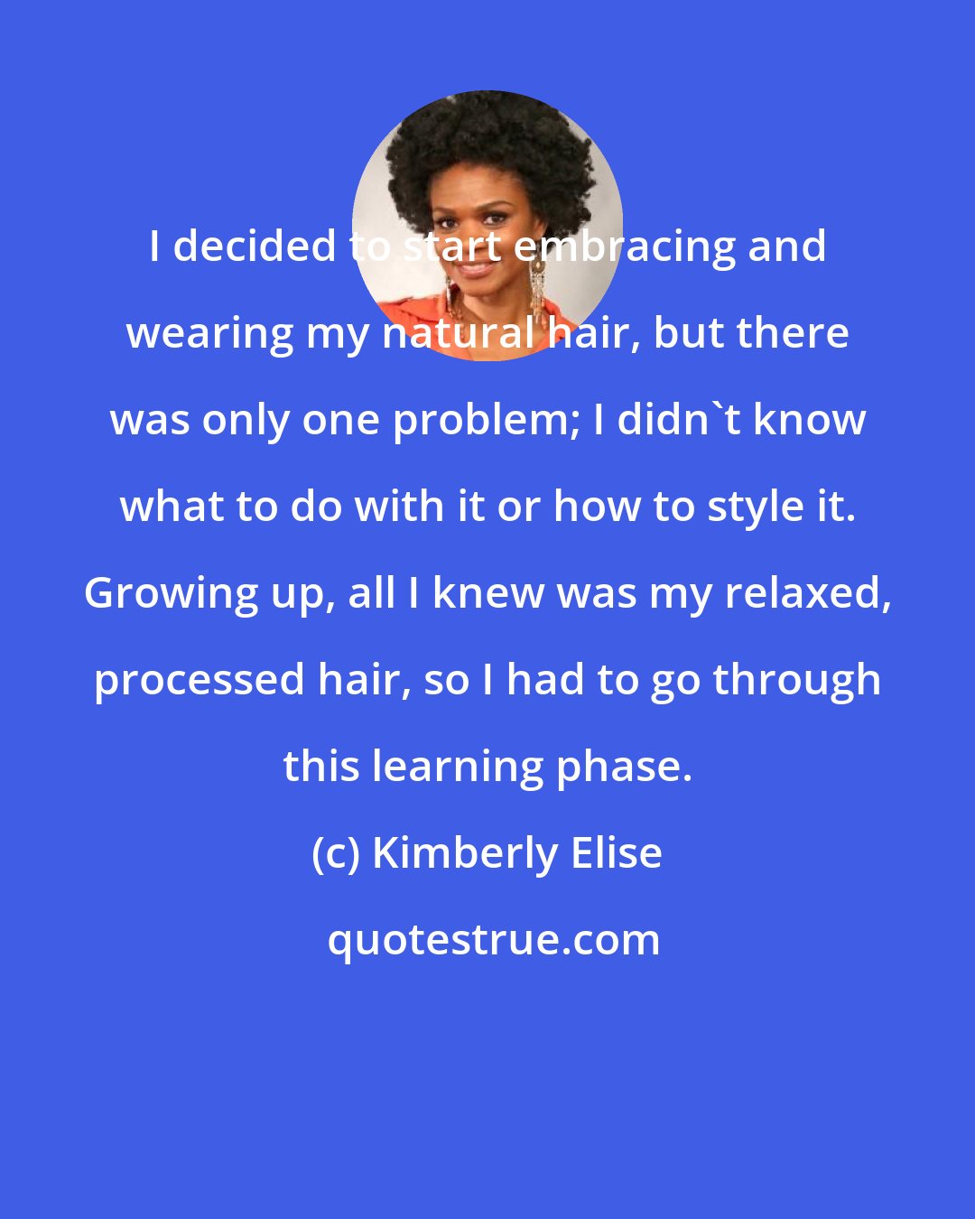Kimberly Elise: I decided to start embracing and wearing my natural hair, but there was only one problem; I didn't know what to do with it or how to style it. Growing up, all I knew was my relaxed, processed hair, so I had to go through this learning phase.