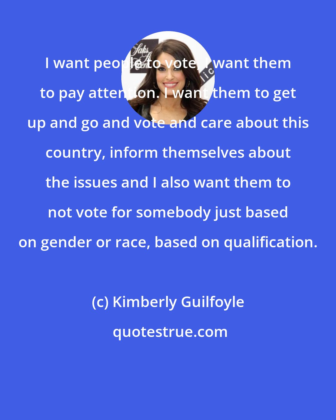 Kimberly Guilfoyle: I want people to vote, I want them to pay attention. I want them to get up and go and vote and care about this country, inform themselves about the issues and I also want them to not vote for somebody just based on gender or race, based on qualification.