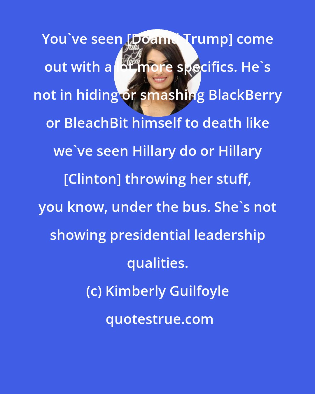 Kimberly Guilfoyle: You've seen [Doanld Trump] come out with a lot more specifics. He's not in hiding or smashing BlackBerry or BleachBit himself to death like we've seen Hillary do or Hillary [Clinton] throwing her stuff, you know, under the bus. She's not showing presidential leadership qualities.