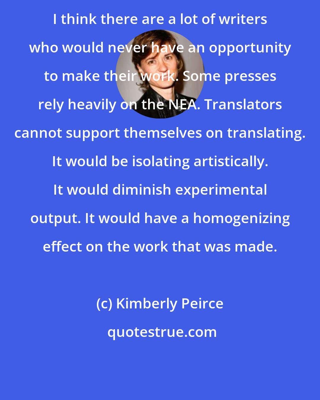 Kimberly Peirce: I think there are a lot of writers who would never have an opportunity to make their work. Some presses rely heavily on the NEA. Translators cannot support themselves on translating. It would be isolating artistically. It would diminish experimental output. It would have a homogenizing effect on the work that was made.