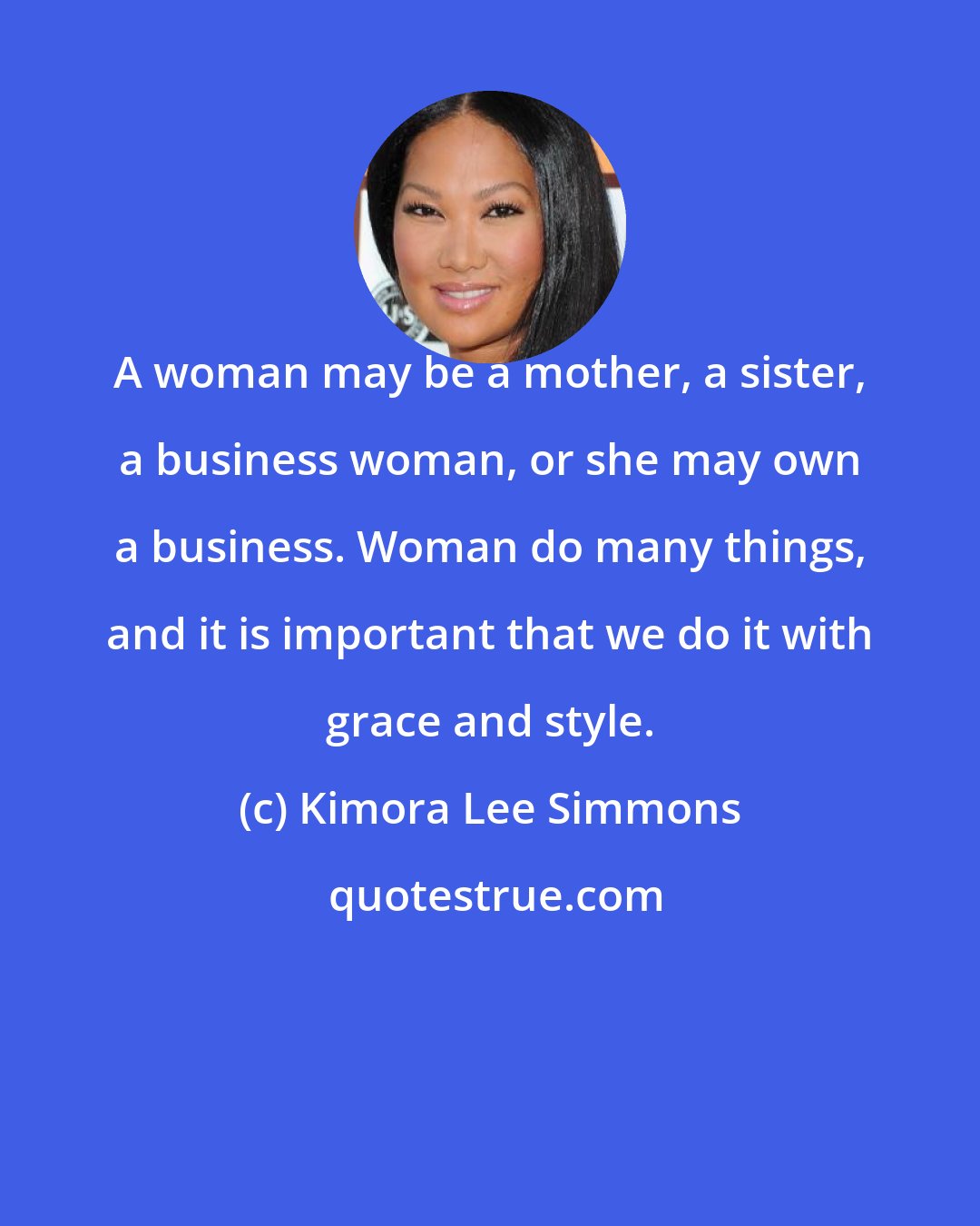 Kimora Lee Simmons: A woman may be a mother, a sister, a business woman, or she may own a business. Woman do many things, and it is important that we do it with grace and style.