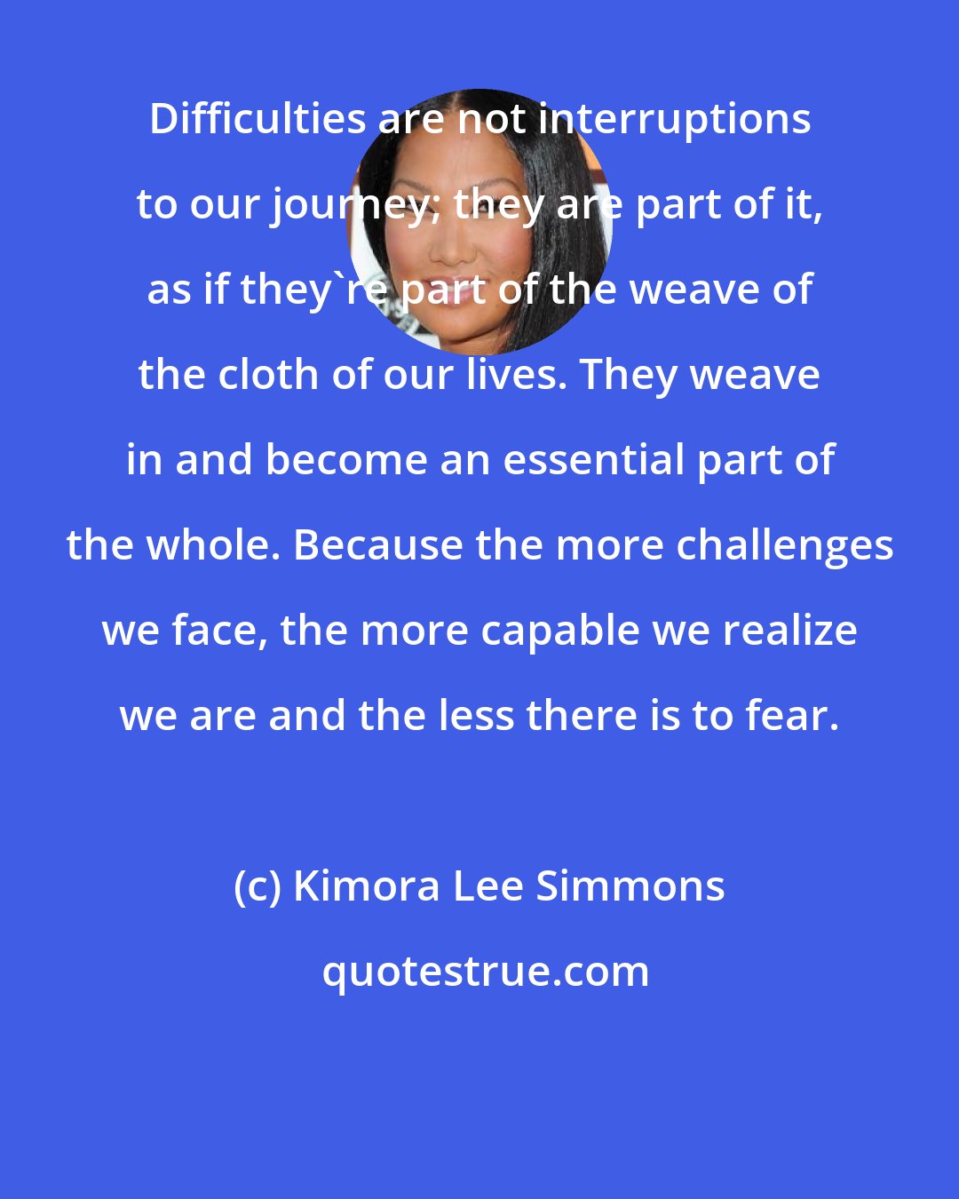 Kimora Lee Simmons: Difficulties are not interruptions to our journey; they are part of it, as if they're part of the weave of the cloth of our lives. They weave in and become an essential part of the whole. Because the more challenges we face, the more capable we realize we are and the less there is to fear.