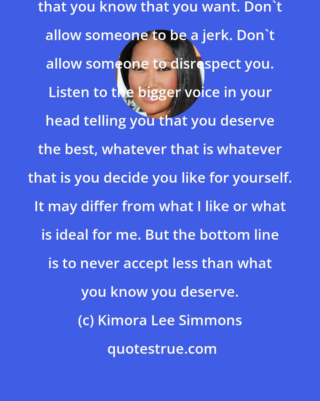 Kimora Lee Simmons: Don't accept less than what it is that you know that you want. Don't allow someone to be a jerk. Don't allow someone to disrespect you. Listen to the bigger voice in your head telling you that you deserve the best, whatever that is whatever that is you decide you like for yourself. It may differ from what I like or what is ideal for me. But the bottom line is to never accept less than what you know you deserve.