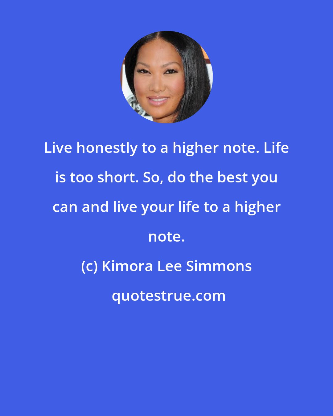 Kimora Lee Simmons: Live honestly to a higher note. Life is too short. So, do the best you can and live your life to a higher note.