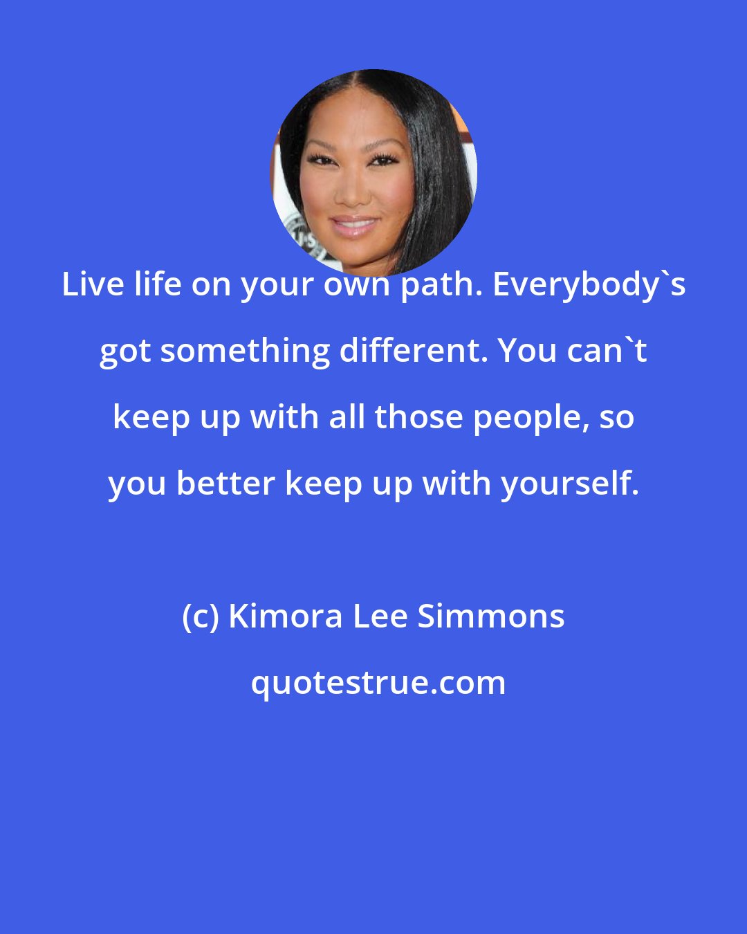 Kimora Lee Simmons: Live life on your own path. Everybody's got something different. You can't keep up with all those people, so you better keep up with yourself.