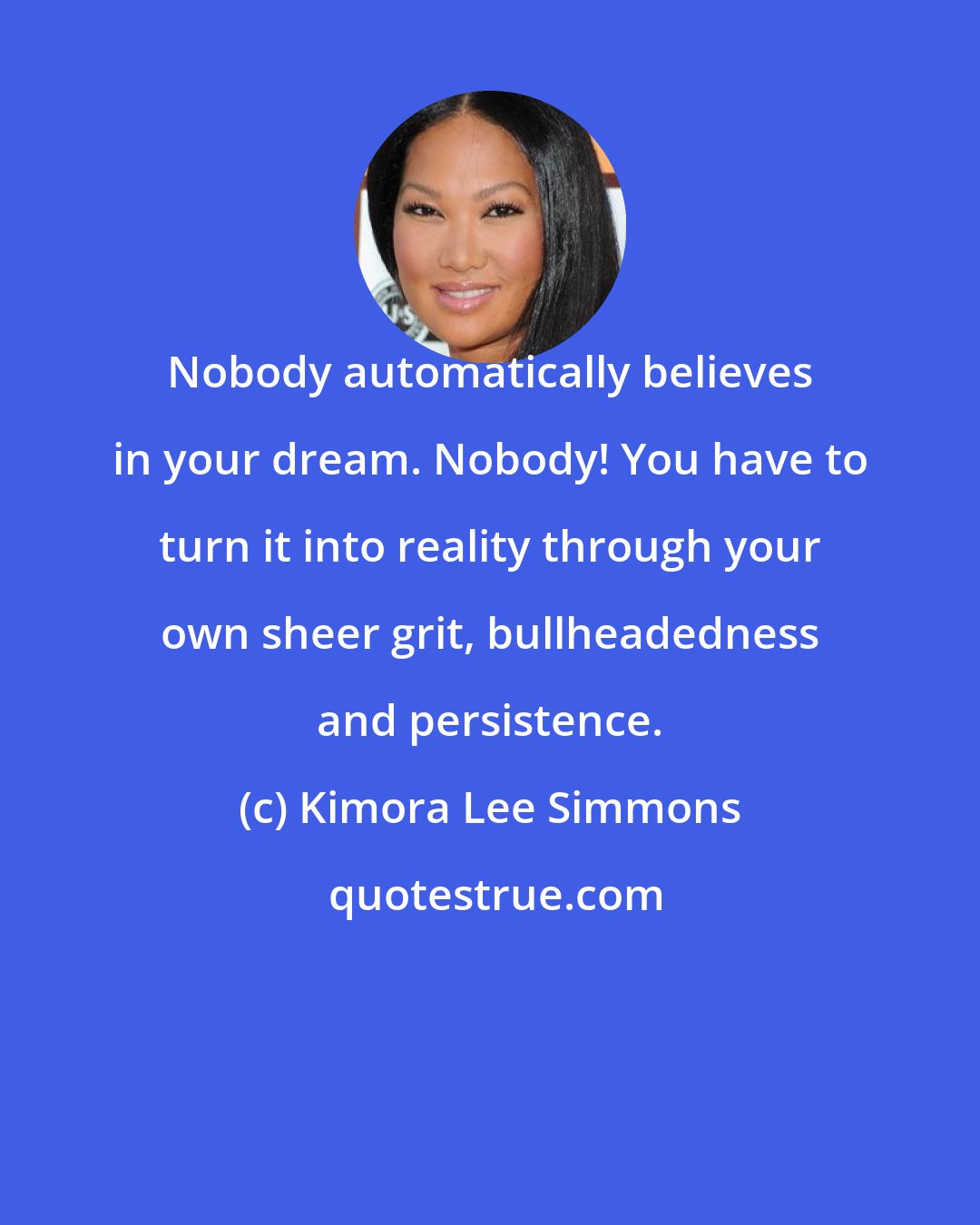 Kimora Lee Simmons: Nobody automatically believes in your dream. Nobody! You have to turn it into reality through your own sheer grit, bullheadedness and persistence.