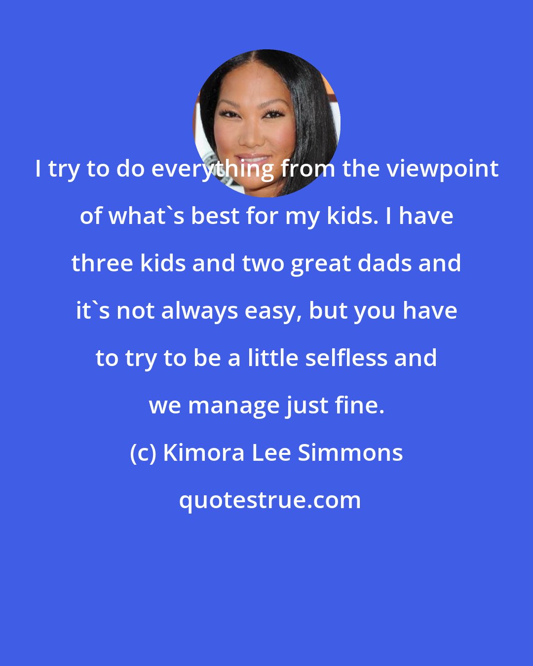 Kimora Lee Simmons: I try to do everything from the viewpoint of what's best for my kids. I have three kids and two great dads and it's not always easy, but you have to try to be a little selfless and we manage just fine.