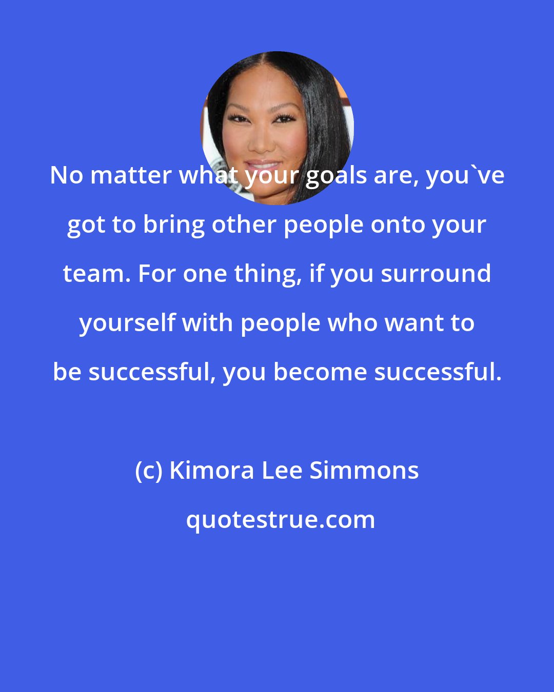 Kimora Lee Simmons: No matter what your goals are, you've got to bring other people onto your team. For one thing, if you surround yourself with people who want to be successful, you become successful.