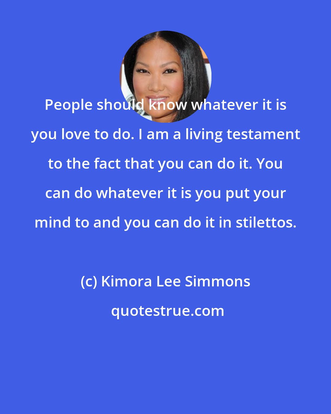 Kimora Lee Simmons: People should know whatever it is you love to do. I am a living testament to the fact that you can do it. You can do whatever it is you put your mind to and you can do it in stilettos.