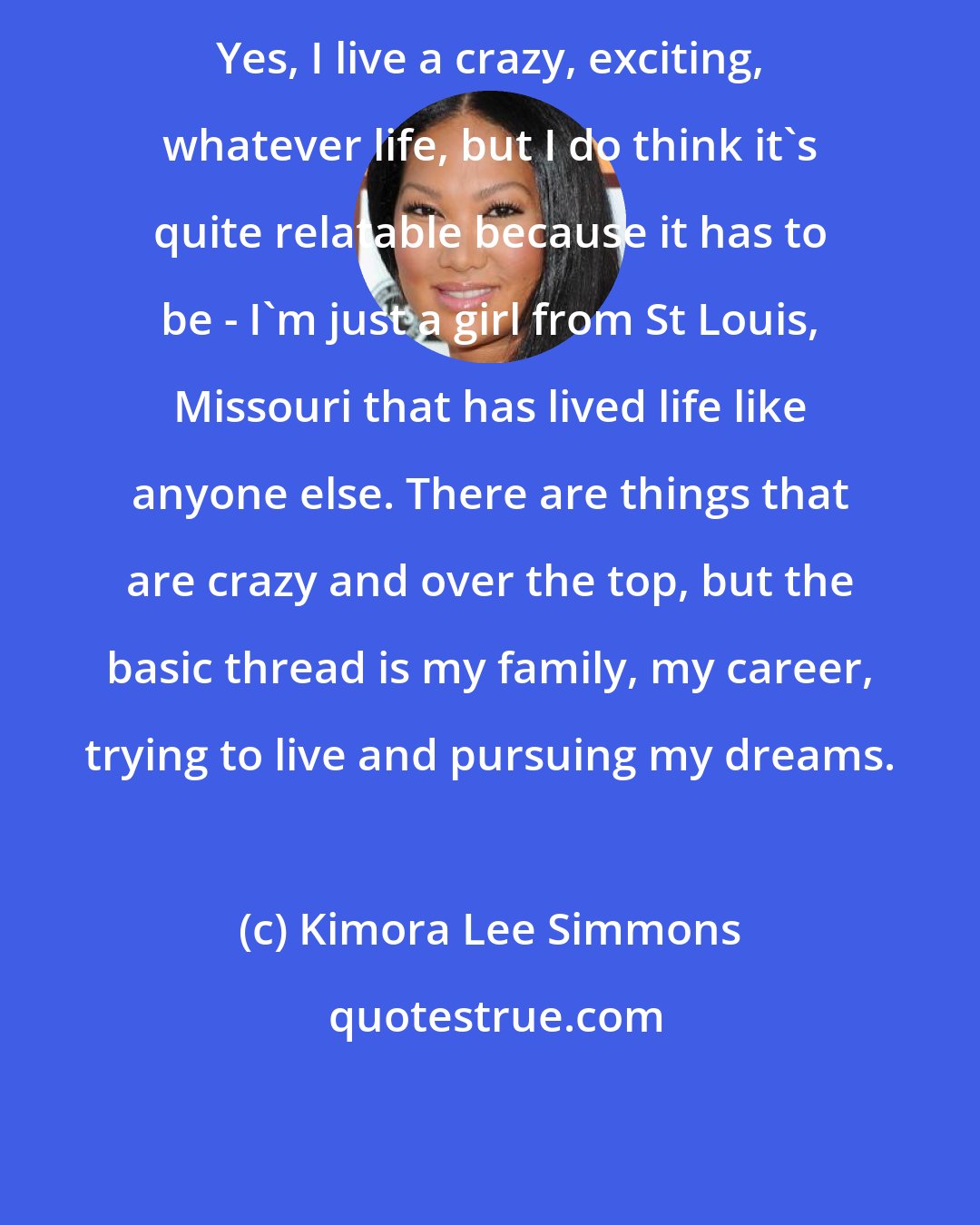 Kimora Lee Simmons: Yes, I live a crazy, exciting, whatever life, but I do think it's quite relatable because it has to be - I'm just a girl from St Louis, Missouri that has lived life like anyone else. There are things that are crazy and over the top, but the basic thread is my family, my career, trying to live and pursuing my dreams.