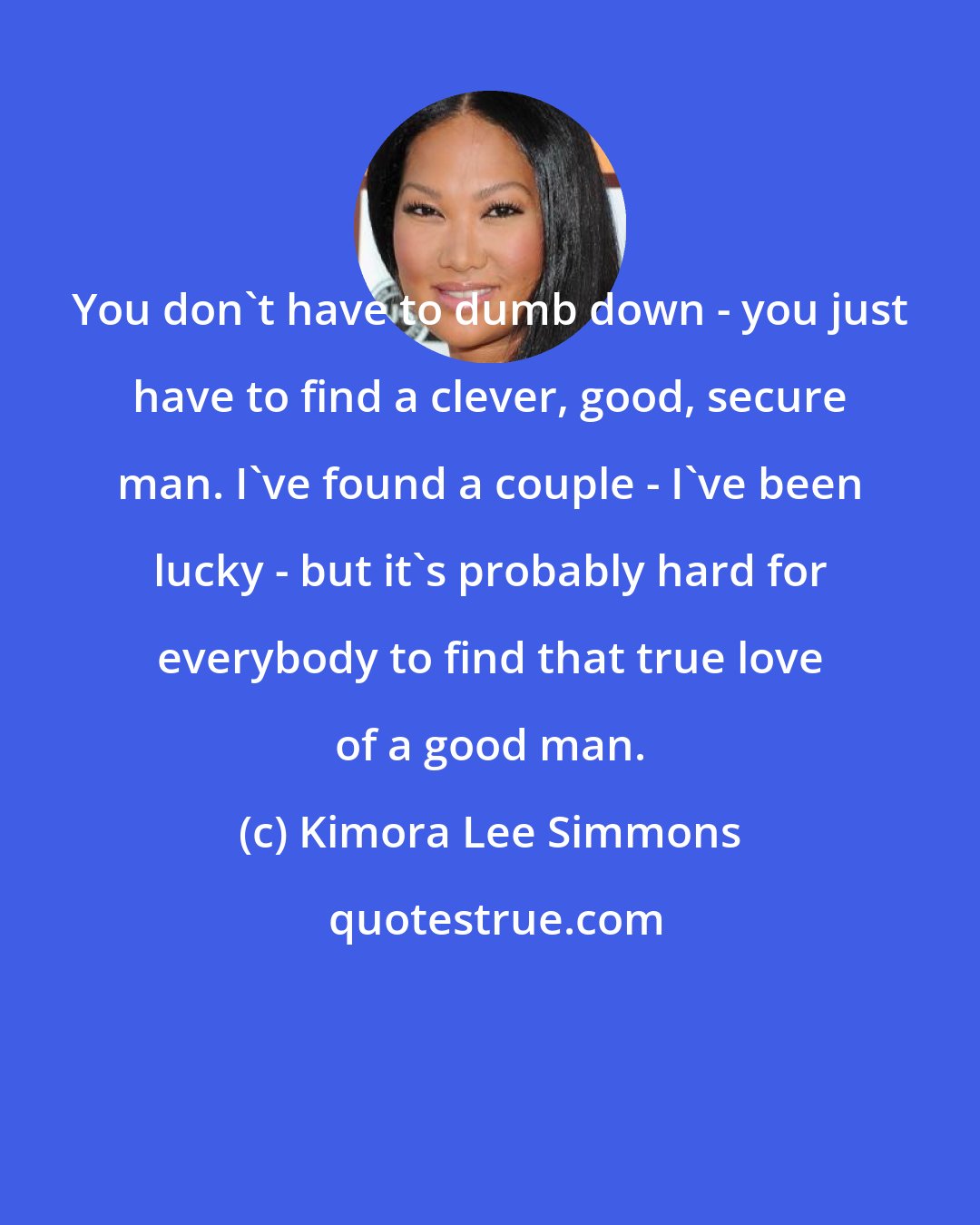 Kimora Lee Simmons: You don't have to dumb down - you just have to find a clever, good, secure man. I've found a couple - I've been lucky - but it's probably hard for everybody to find that true love of a good man.