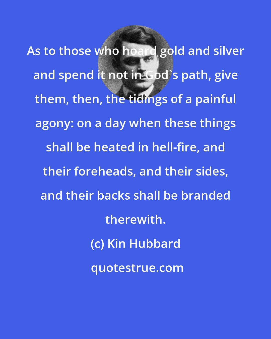 Kin Hubbard: As to those who hoard gold and silver and spend it not in God's path, give them, then, the tidings of a painful agony: on a day when these things shall be heated in hell-fire, and their foreheads, and their sides, and their backs shall be branded therewith.