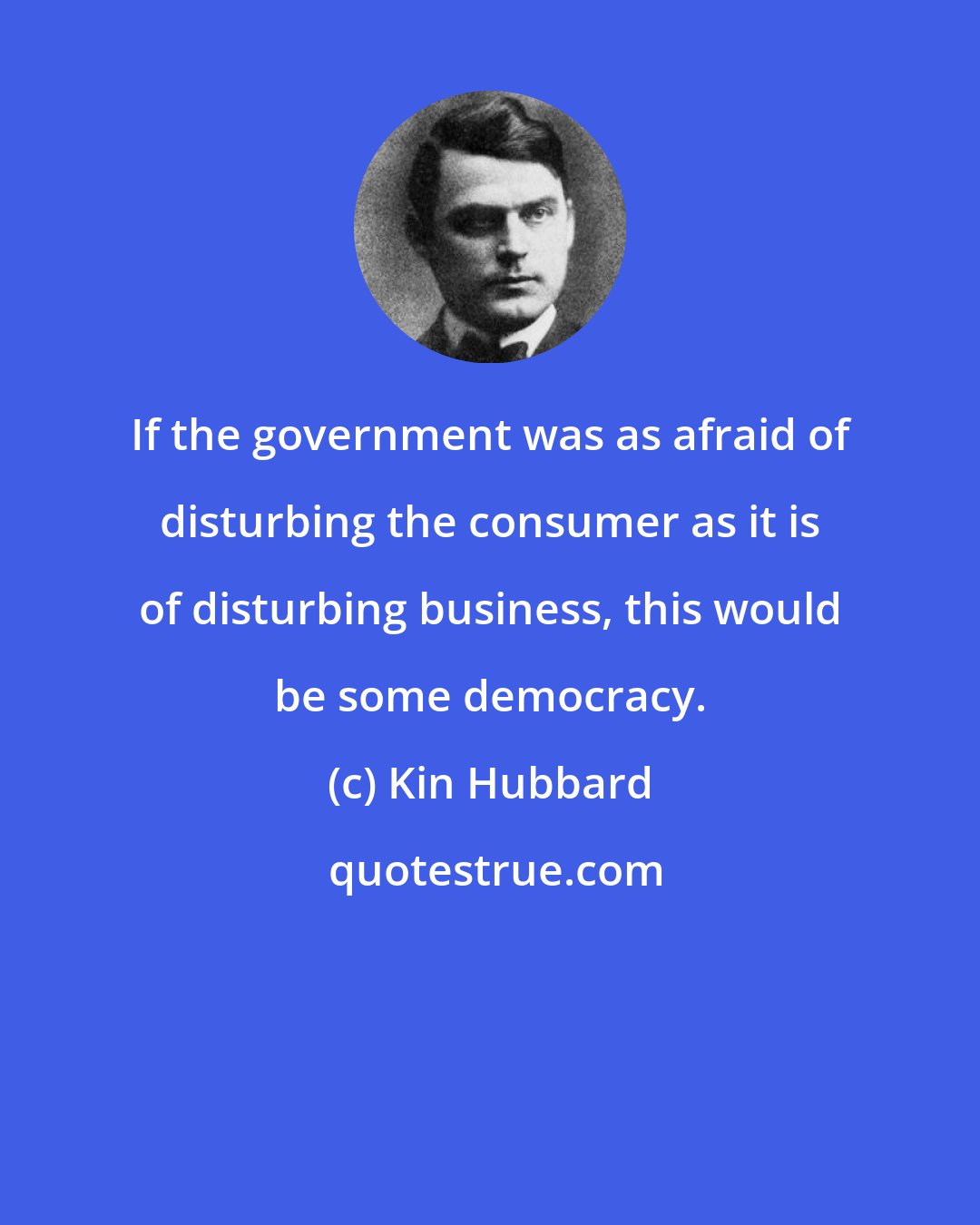 Kin Hubbard: If the government was as afraid of disturbing the consumer as it is of disturbing business, this would be some democracy.