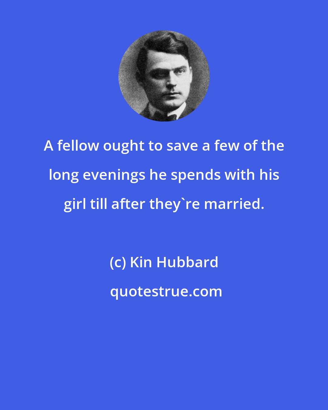 Kin Hubbard: A fellow ought to save a few of the long evenings he spends with his girl till after they're married.